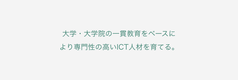 大学・大学院の一貫教育をベースにより専門性の高いICT人材を育てる。